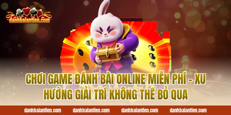 Chơi Game Đánh Bài Online Miễn Phí – Xu Hướng Giải Trí Không Thể Bỏ Qua