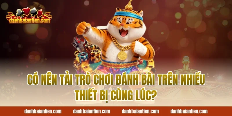 Có nên Tải trò chơi đánh bài trên nhiều thiết bị cùng lúc?