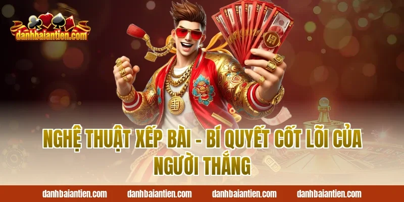 Nghệ Thuật Xếp Bài – Bí Quyết Cốt Lõi Của Người Thắng