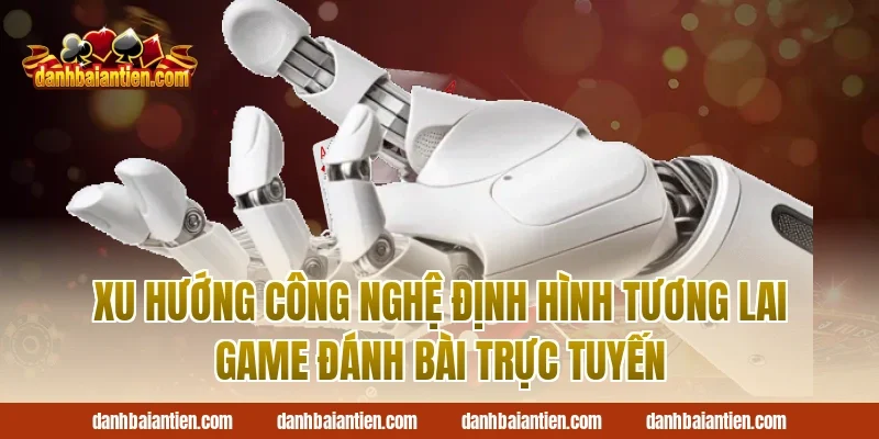 Xu Hướng Công Nghệ Định Hình Tương Lai Game Đánh Bài Trực Tuyến
