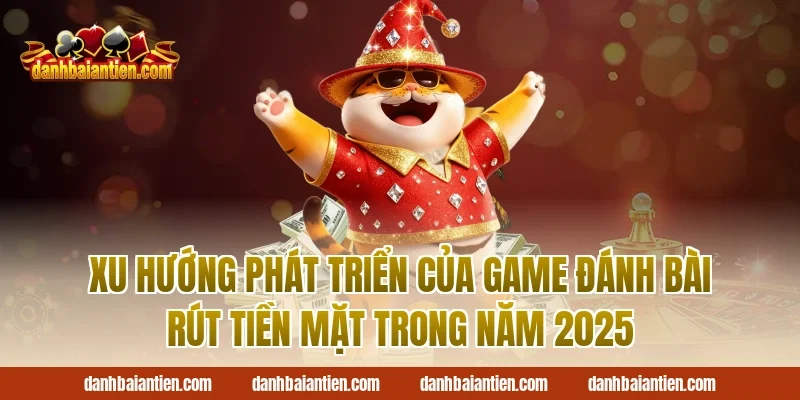 Xu Hướng Phát Triển Của Game Đánh Bài Rút Tiền Mặt Trong Năm 2025