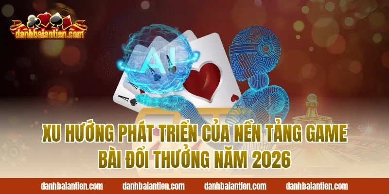 Xu Hướng Phát Triển Của Nền Tảng Game Bài Đổi Thưởng Năm 2026